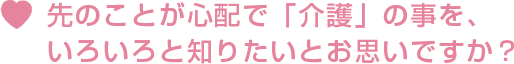 先のことが心配で「介護」の事を、いろいろと知りたいとお思いですか？